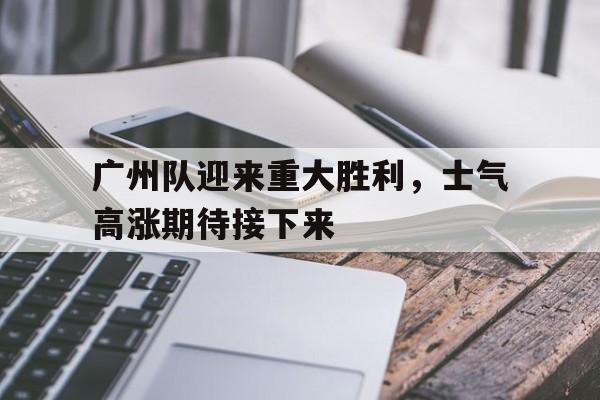 广州队迎来重大胜利，士气高涨期待接下来